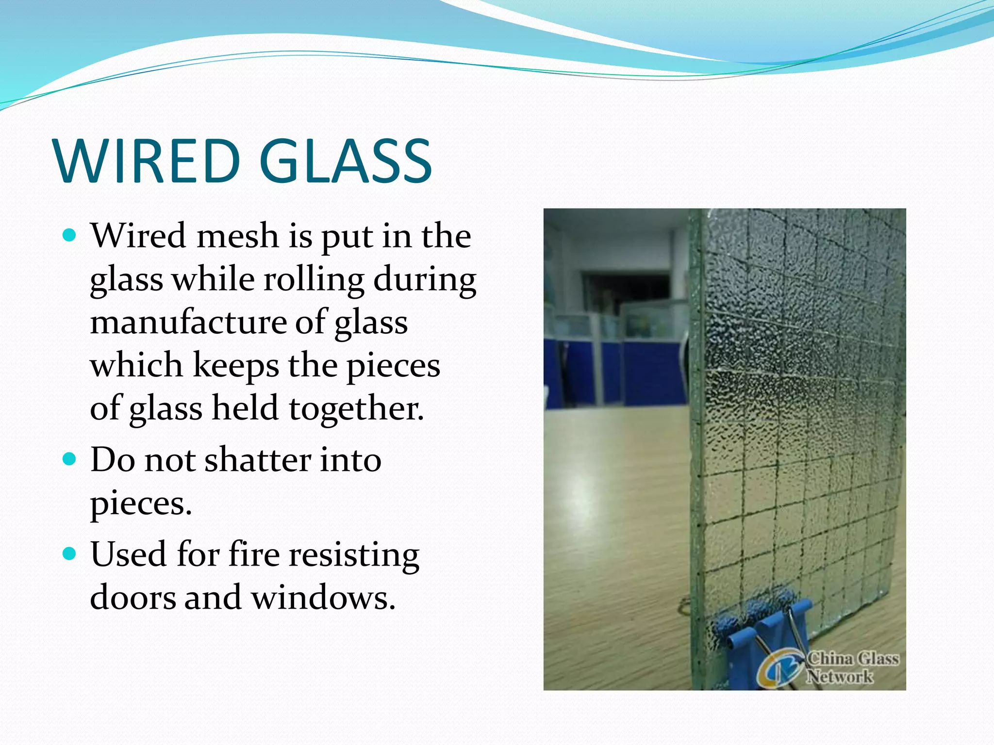 WIRED GLASS
 Wired mesh is put in the
glass while rolling during
manufacture of glass
which keeps the pieces
of glass held together.
 Do not shatter into
pieces.
 Used for fire resisting
doors and windows.
 