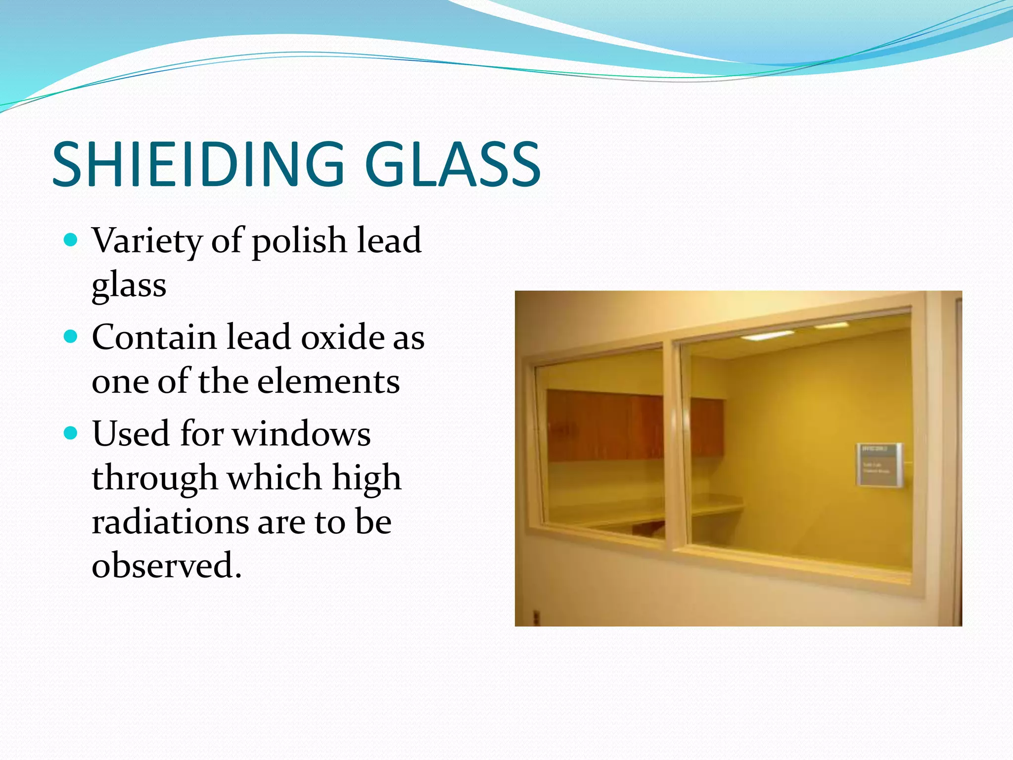 SHIEIDING GLASS
 Variety of polish lead
glass
 Contain lead oxide as
one of the elements
 Used for windows
through which high
radiations are to be
observed.
 