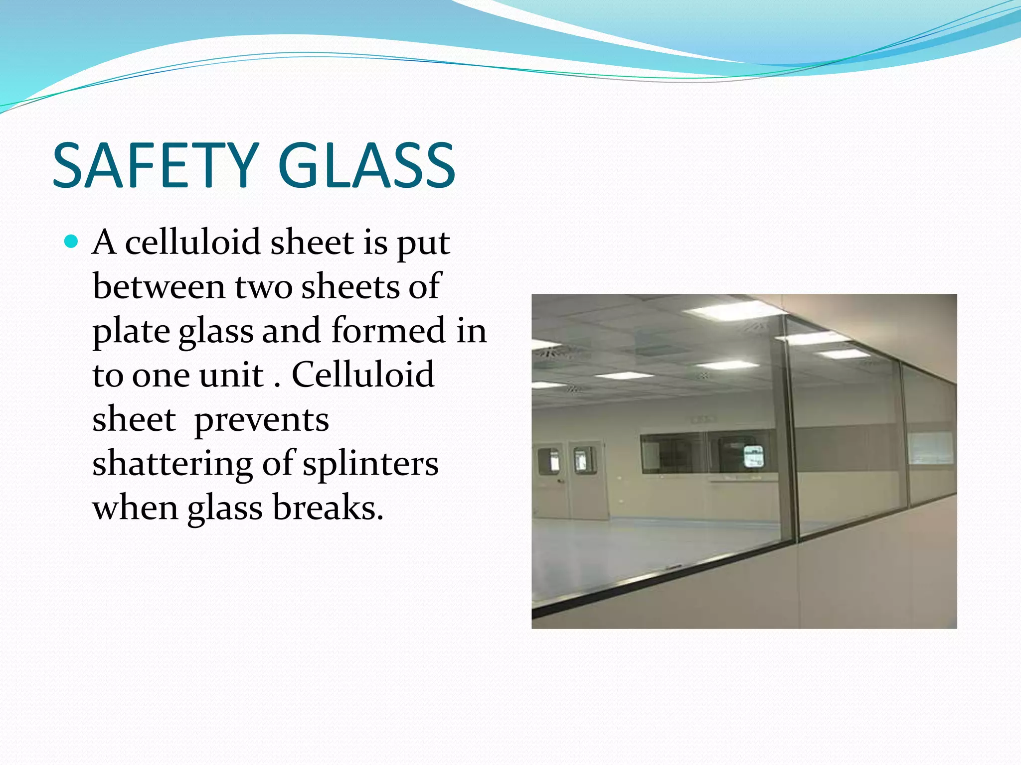 SAFETY GLASS
 A celluloid sheet is put
between two sheets of
plate glass and formed in
to one unit . Celluloid
sheet prevents
shattering of splinters
when glass breaks.
 