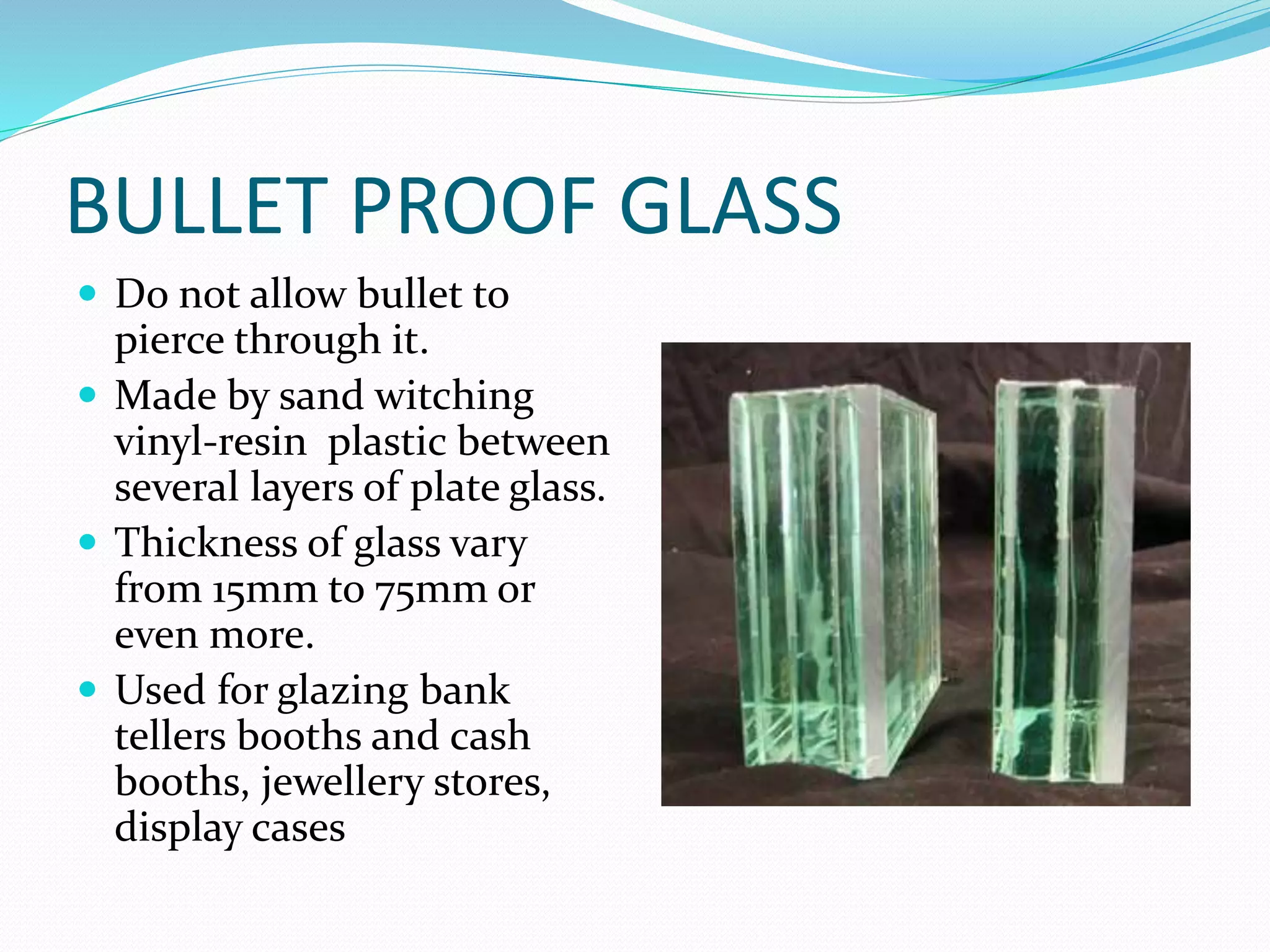 BULLET PROOF GLASS
 Do not allow bullet to
pierce through it.
 Made by sand witching
vinyl-resin plastic between
several layers of plate glass.
 Thickness of glass vary
from 15mm to 75mm or
even more.
 Used for glazing bank
tellers booths and cash
booths, jewellery stores,
display cases
 