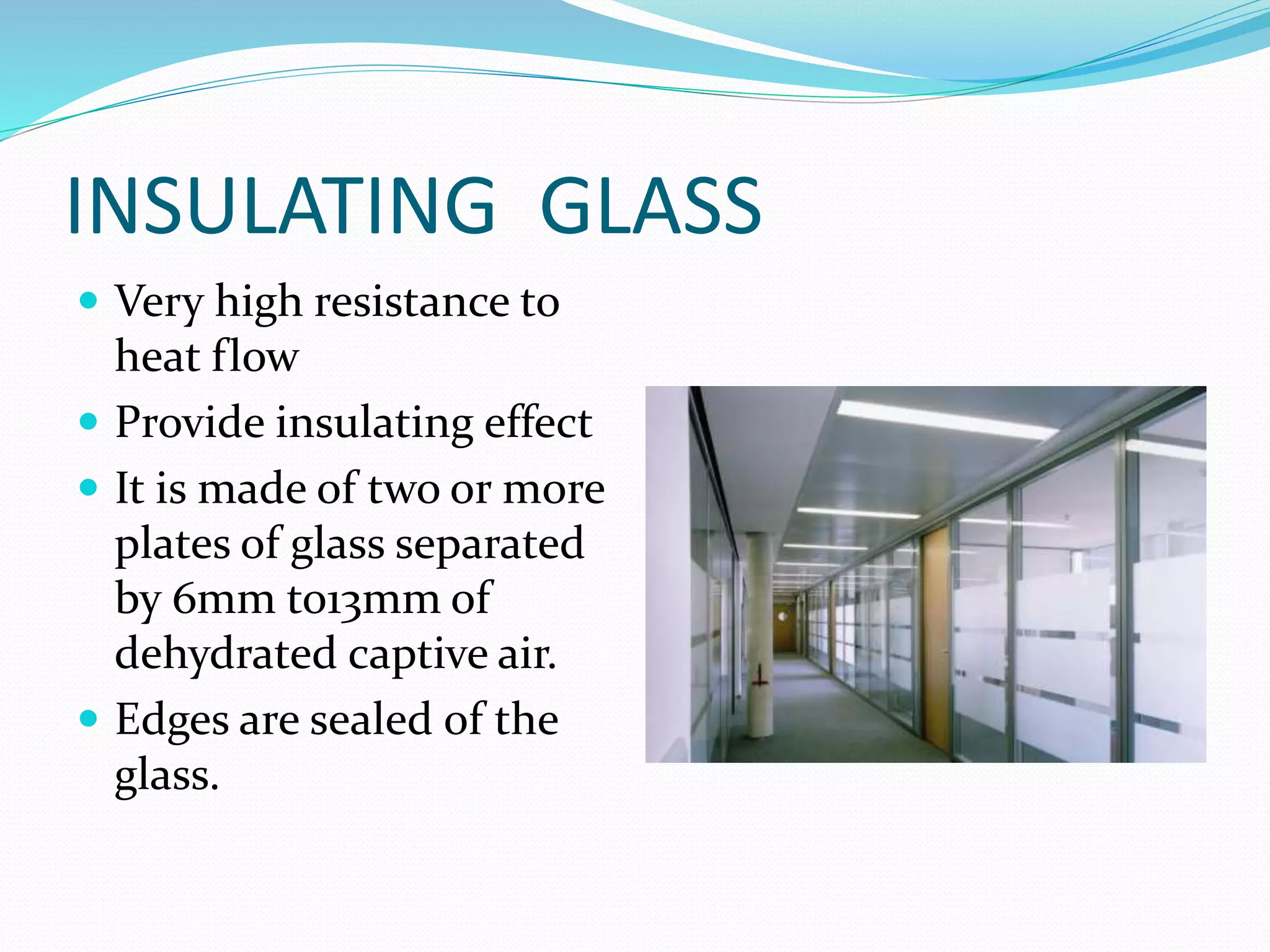 INSULATING GLASS
 Very high resistance to
heat flow
 Provide insulating effect
 It is made of two or more
plates of glass separated
by 6mm to13mm of
dehydrated captive air.
 Edges are sealed of the
glass.
 