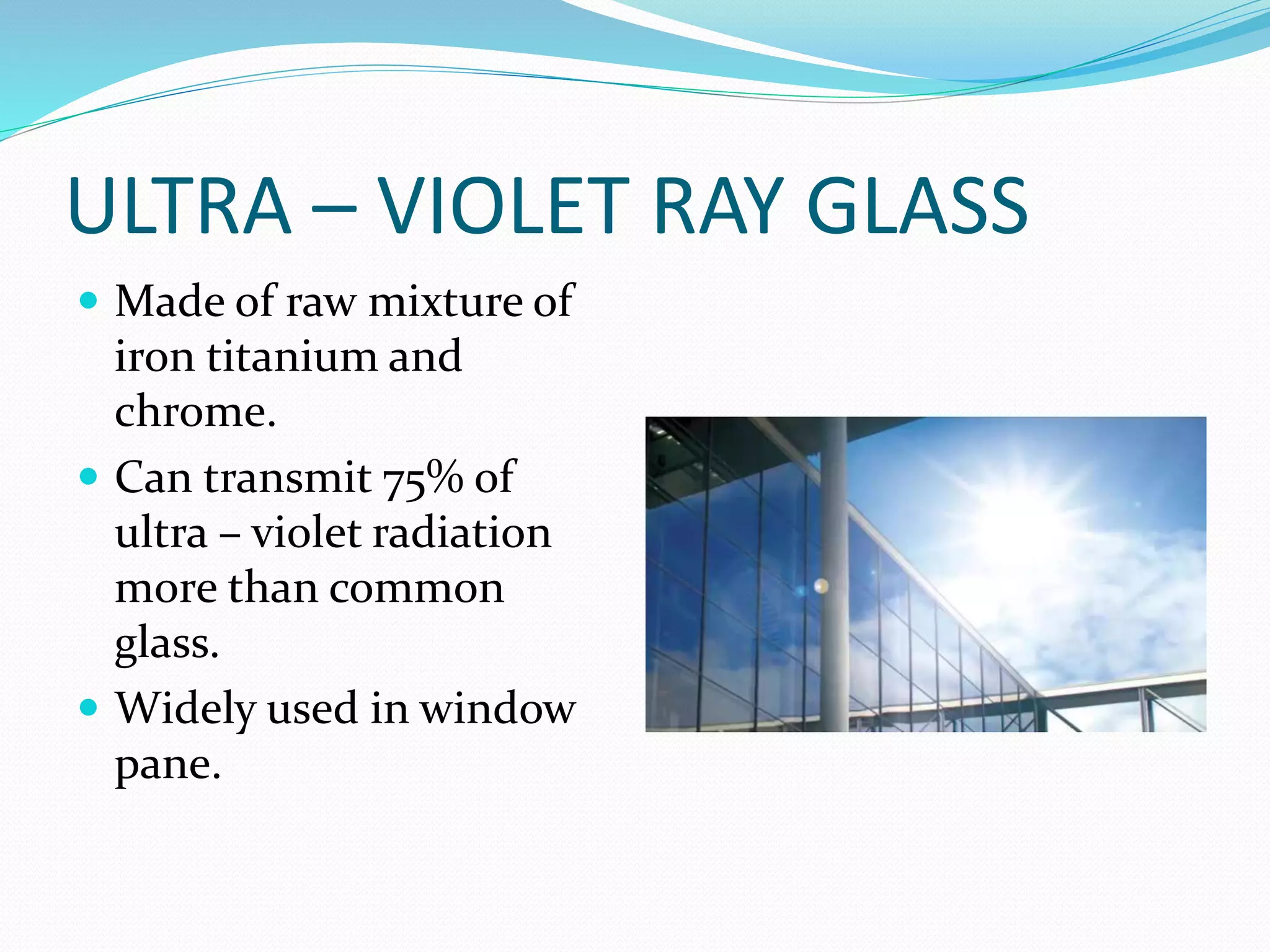 ULTRA – VIOLET RAY GLASS
 Made of raw mixture of
iron titanium and
chrome.
 Can transmit 75% of
ultra – violet radiation
more than common
glass.
 Widely used in window
pane.
 