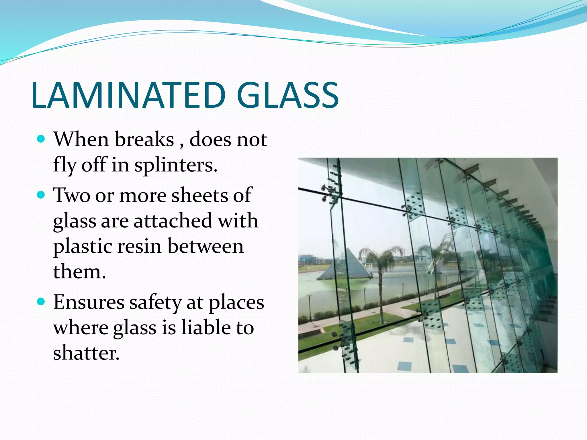 LAMINATED GLASS
 When breaks , does not
fly off in splinters.
 Two or more sheets of
glass are attached with
plastic resin between
them.
 Ensures safety at places
where glass is liable to
shatter.
 