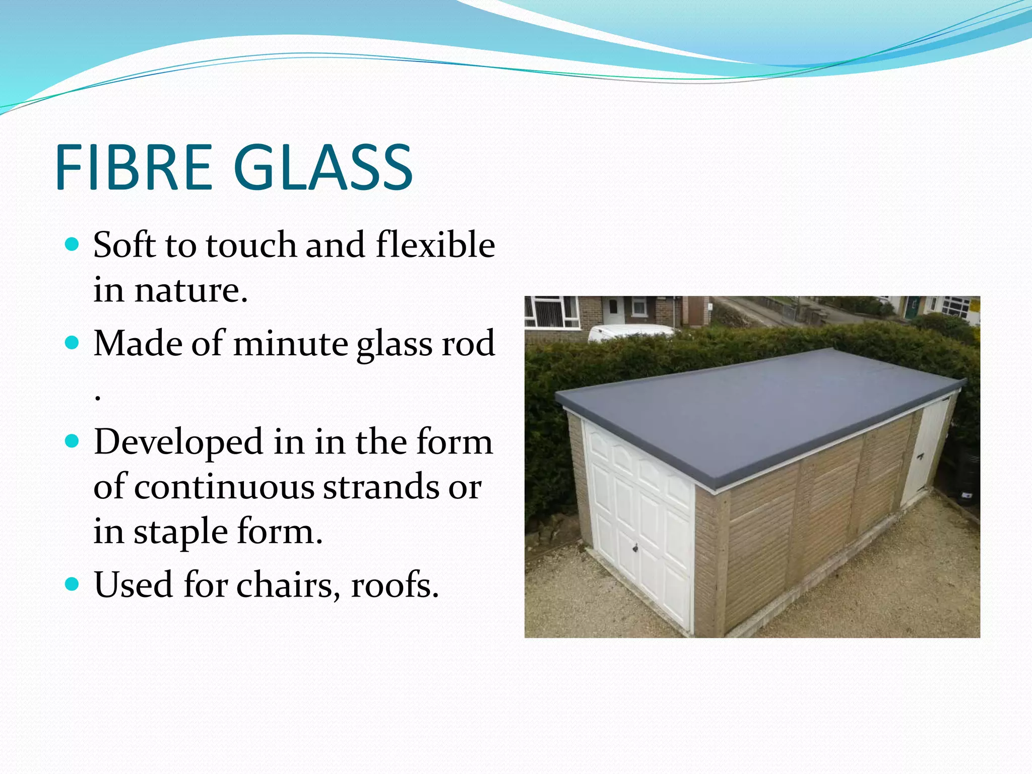 FIBRE GLASS
 Soft to touch and flexible
in nature.
 Made of minute glass rod
.
 Developed in in the form
of continuous strands or
in staple form.
 Used for chairs, roofs.
 