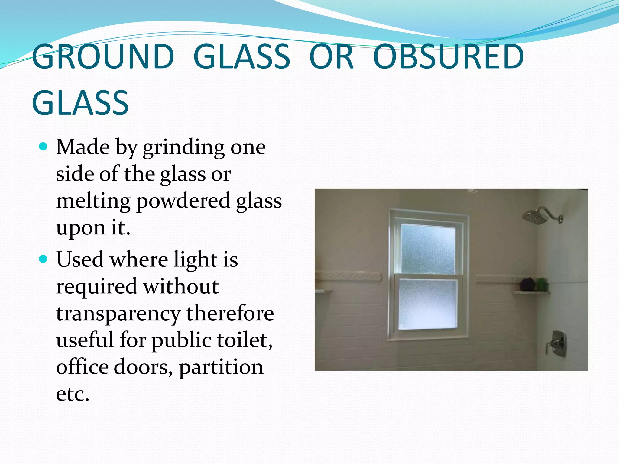 GROUND GLASS OR OBSURED
GLASS
 Made by grinding one
side of the glass or
melting powdered glass
upon it.
 Used where light is
required without
transparency therefore
useful for public toilet,
office doors, partition
etc.
 