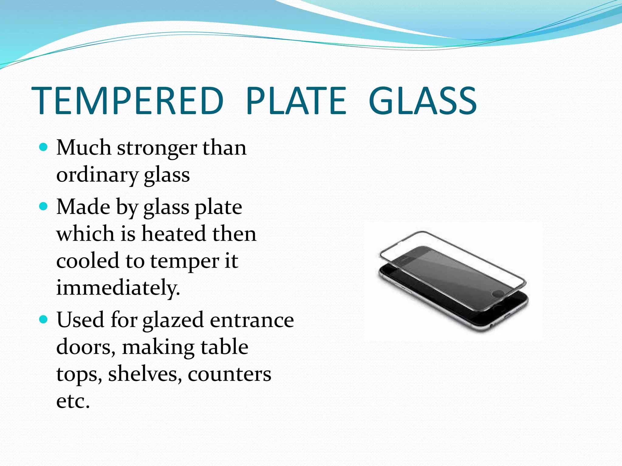 TEMPERED PLATE GLASS
 Much stronger than
ordinary glass
 Made by glass plate
which is heated then
cooled to temper it
immediately.
 Used for glazed entrance
doors, making table
tops, shelves, counters
etc.
 