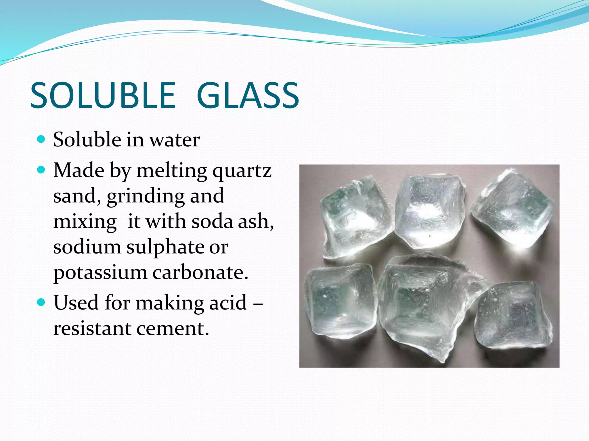 SOLUBLE GLASS
 Soluble in water
 Made by melting quartz
sand, grinding and
mixing it with soda ash,
sodium sulphate or
potassium carbonate.
 Used for making acid –
resistant cement.
 