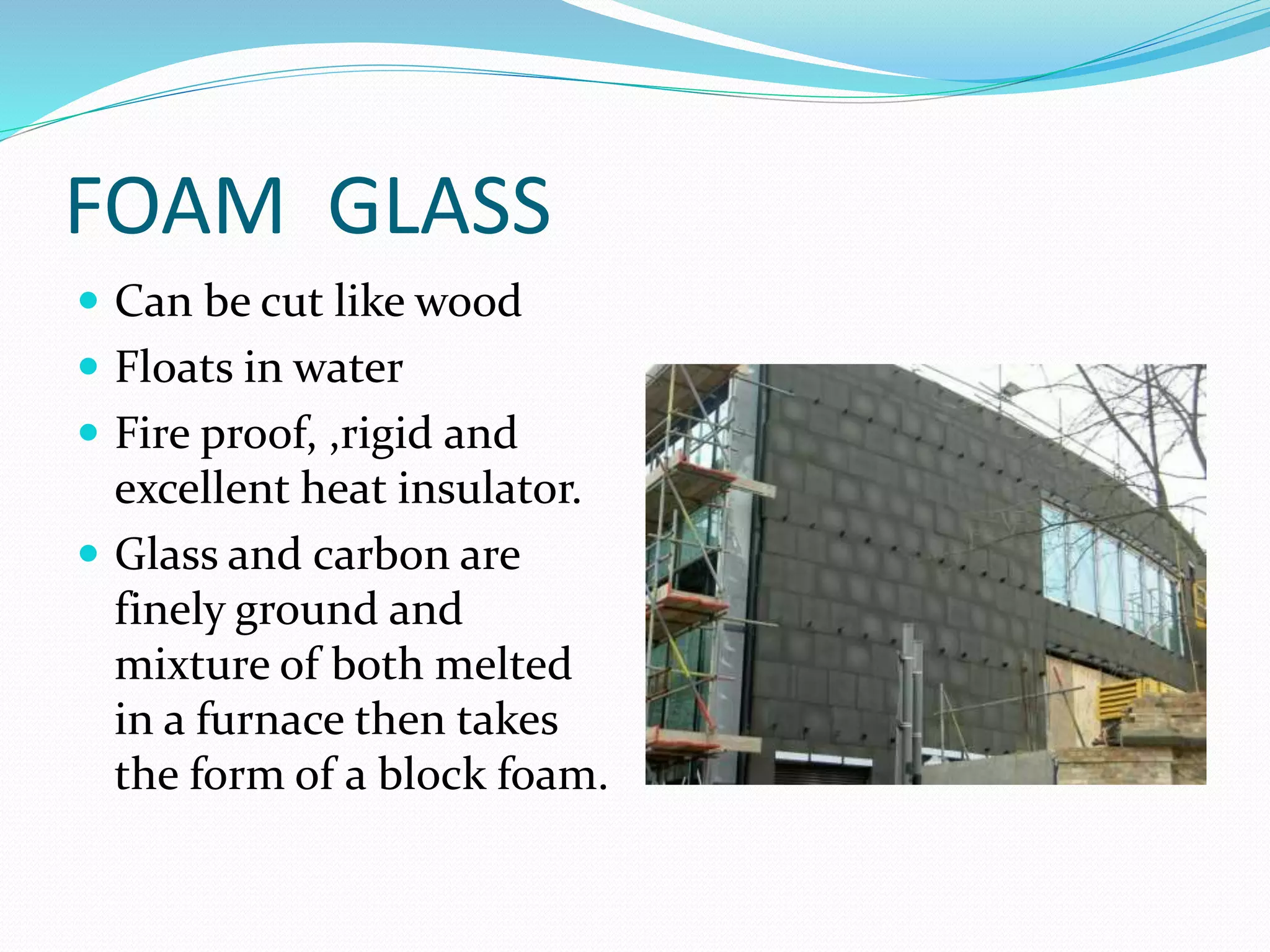 FOAM GLASS
 Can be cut like wood
 Floats in water
 Fire proof, ,rigid and
excellent heat insulator.
 Glass and carbon are
finely ground and
mixture of both melted
in a furnace then takes
the form of a block foam.
 