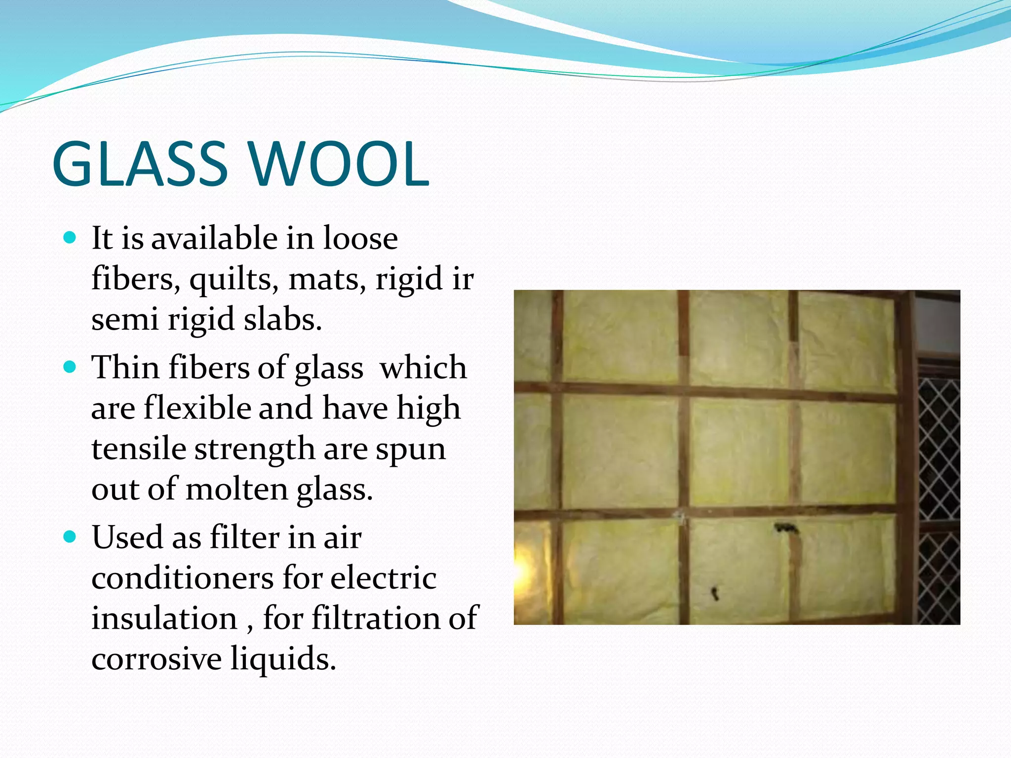 GLASS WOOL
 It is available in loose
fibers, quilts, mats, rigid ir
semi rigid slabs.
 Thin fibers of glass which
are flexible and have high
tensile strength are spun
out of molten glass.
 Used as filter in air
conditioners for electric
insulation , for filtration of
corrosive liquids.
 