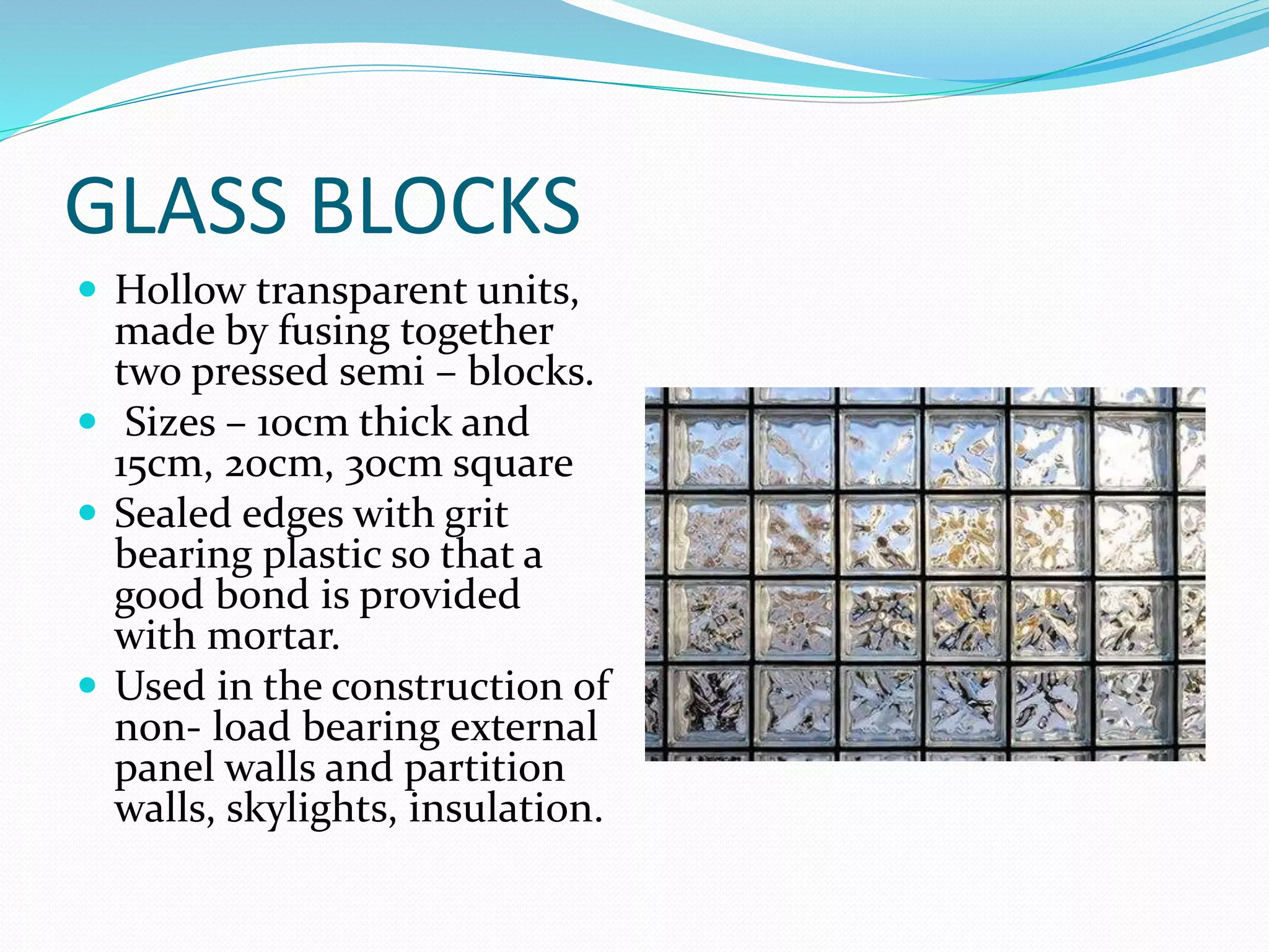 GLASS BLOCKS
 Hollow transparent units,
made by fusing together
two pressed semi – blocks.
 Sizes – 10cm thick and
15cm, 20cm, 30cm square
 Sealed edges with grit
bearing plastic so that a
good bond is provided
with mortar.
 Used in the construction of
non- load bearing external
panel walls and partition
walls, skylights, insulation.
 