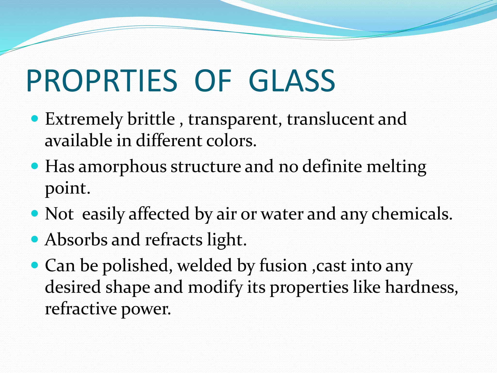 PROPRTIES OF GLASS
 Extremely brittle , transparent, translucent and
available in different colors.
 Has amorphous structure and no definite melting
point.
 Not easily affected by air or water and any chemicals.
 Absorbs and refracts light.
 Can be polished, welded by fusion ,cast into any
desired shape and modify its properties like hardness,
refractive power.
 