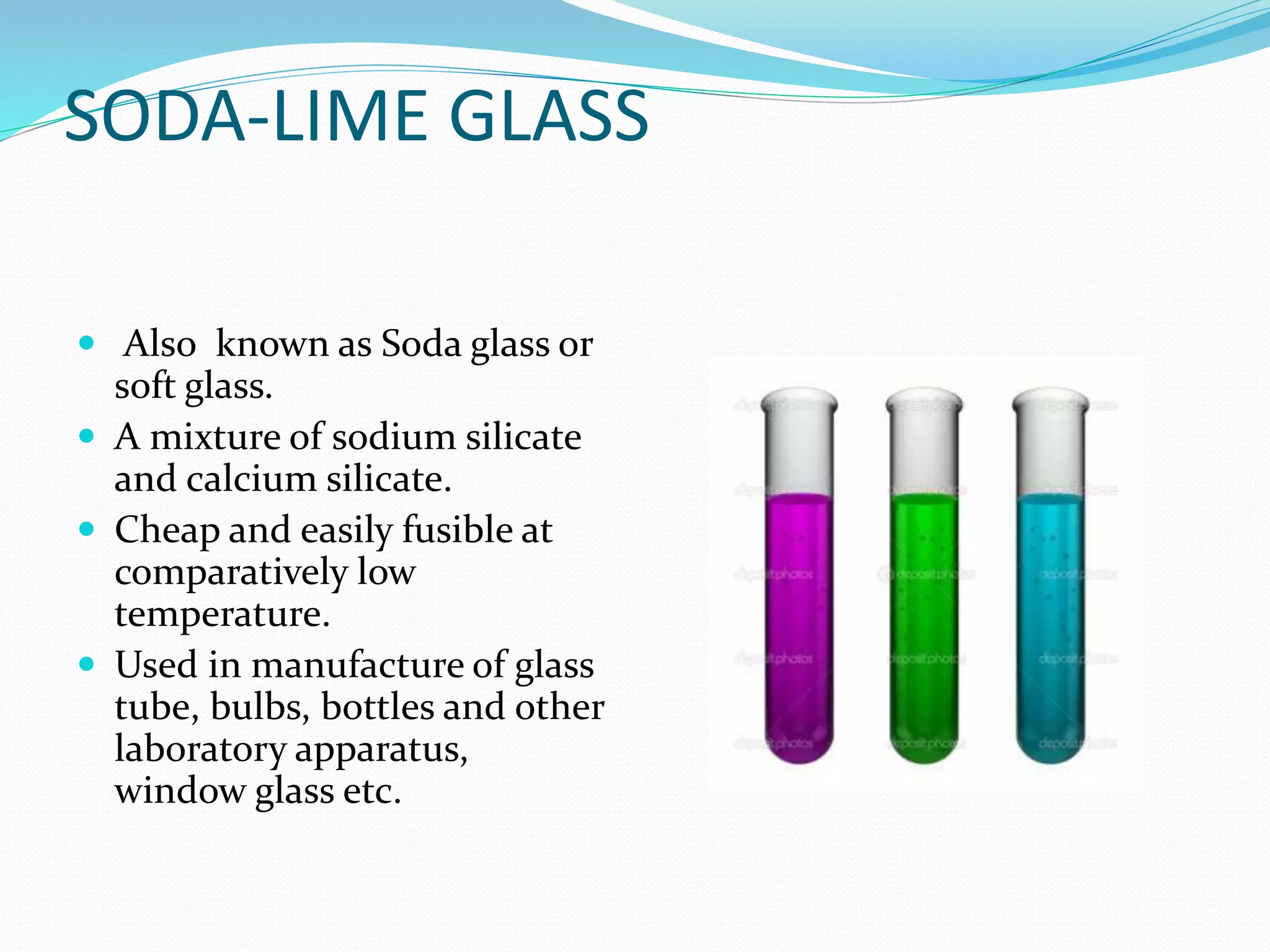 SODA-LIME GLASS
 Also known as Soda glass or
soft glass.
 A mixture of sodium silicate
and calcium silicate.
 Cheap and easily fusible at
comparatively low
temperature.
 Used in manufacture of glass
tube, bulbs, bottles and other
laboratory apparatus,
window glass etc.
 