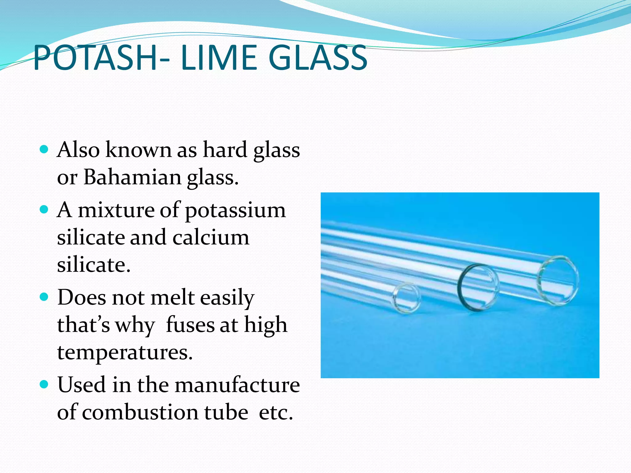 POTASH- LIME GLASS
 Also known as hard glass
or Bahamian glass.
 A mixture of potassium
silicate and calcium
silicate.
 Does not melt easily
that’s why fuses at high
temperatures.
 Used in the manufacture
of combustion tube etc.
 