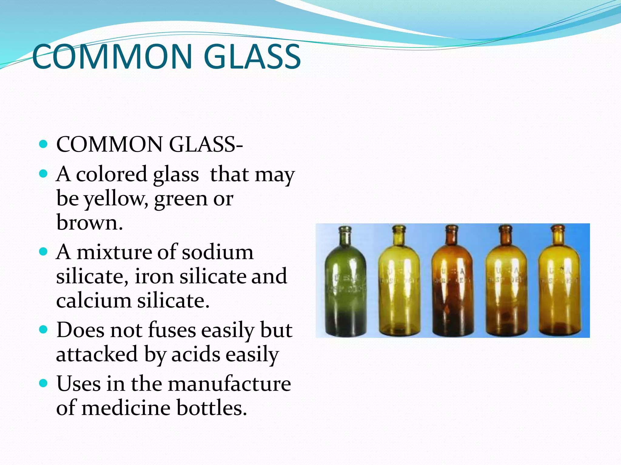 COMMON GLASS
 COMMON GLASS-
 A colored glass that may
be yellow, green or
brown.
 A mixture of sodium
silicate, iron silicate and
calcium silicate.
 Does not fuses easily but
attacked by acids easily
 Uses in the manufacture
of medicine bottles.
 
