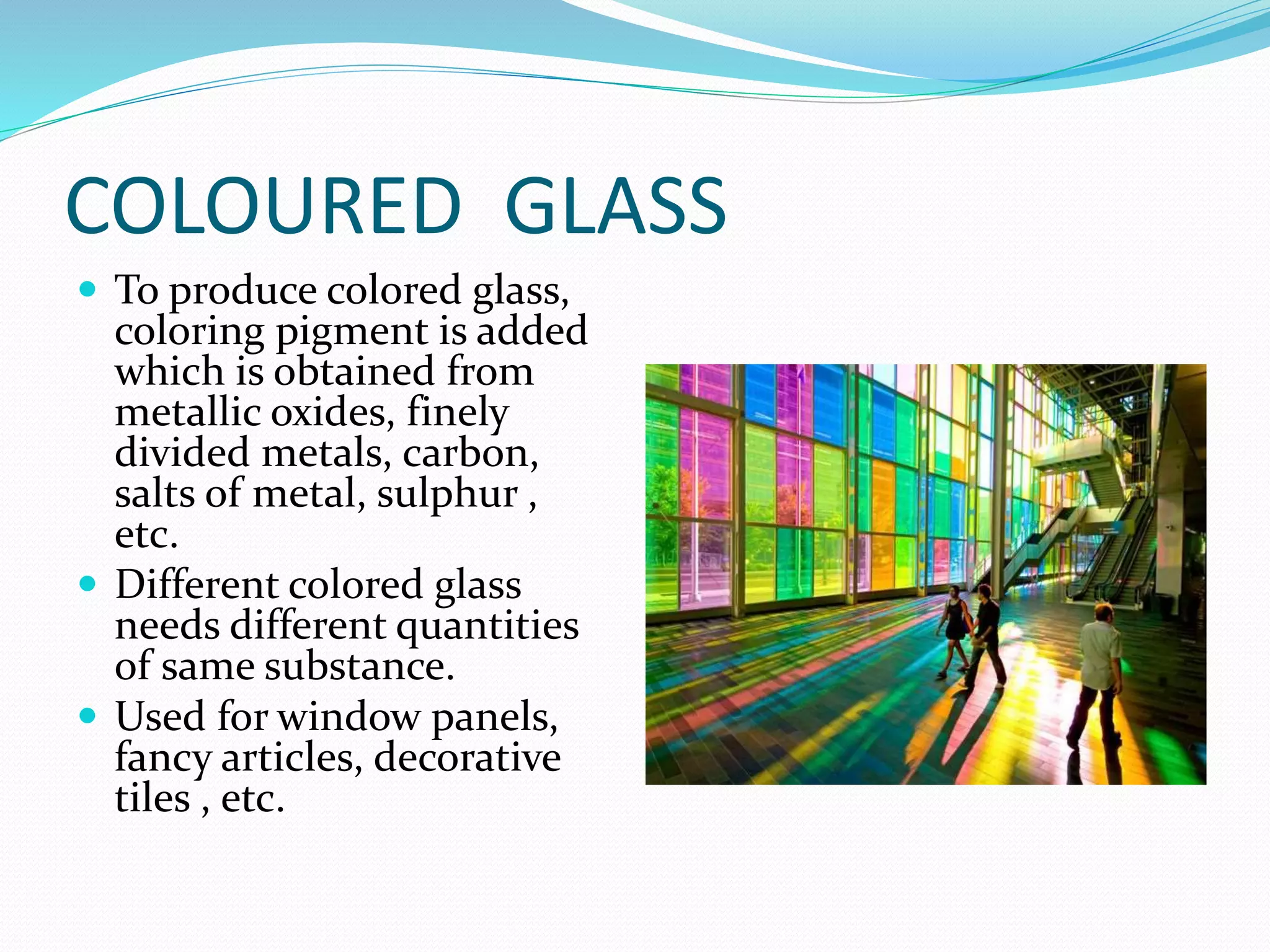 COLOURED GLASS
 To produce colored glass,
coloring pigment is added
which is obtained from
metallic oxides, finely
divided metals, carbon,
salts of metal, sulphur ,
etc.
 Different colored glass
needs different quantities
of same substance.
 Used for window panels,
fancy articles, decorative
tiles , etc.
 
