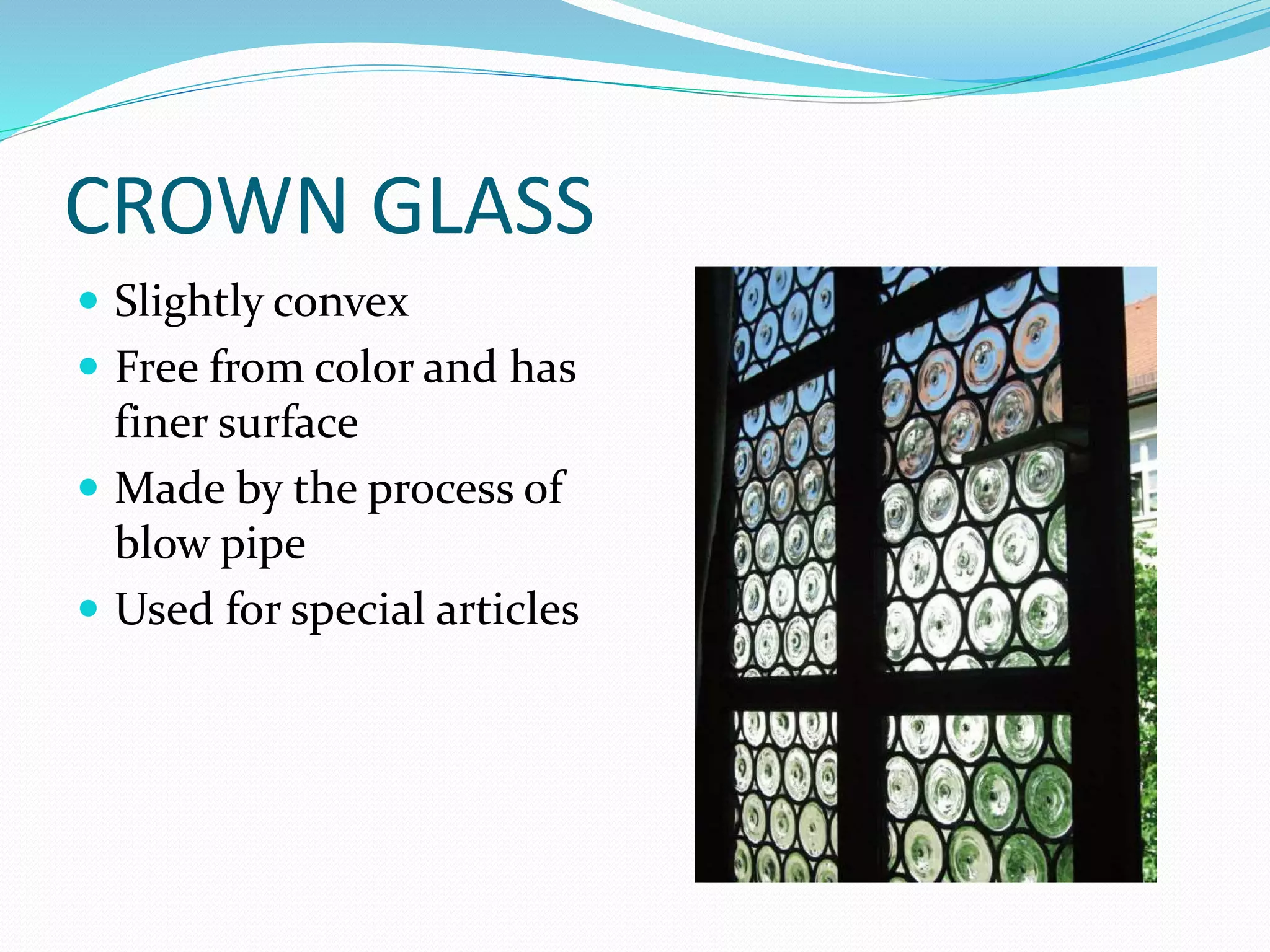 CROWN GLASS
 Slightly convex
 Free from color and has
finer surface
 Made by the process of
blow pipe
 Used for special articles
 