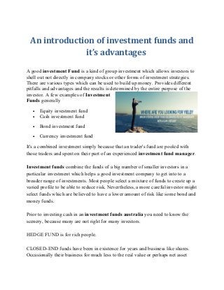 An introduction of investment funds and 
it’s advantages 
A good investment Fund is a kind of group investment which allows investors to 
shell out not directly in company stocks or other forms of investment strategies. 
There are various types which can be used to build up money. Provides different 
pitfalls and advantages and the results is determined by the entire purpose of the 
investor. A few examples of Investment 
Funds generally 
· Equity investment fund 
· Cash investment fund 
· Bond investment fund 
· Currency investment fund 
It's a combined investment simply because that an trader's fund are pooled with 
those traders and spent on their part of an experienced investment fund manager. 
Investment funds combine the funds of a big number of smaller investors in a 
particular investment which helps a good investment company to get into to a 
broader range of investments. Most people select a mixture of funds to create up a 
varied profile to be able to reduce risk. Nevertheless, a more careful investor might 
select funds which are believed to have a lower amount of risk like some bond and 
money funds. 
Prior to investing cash in an investment funds australia you need to know the 
scenery, because many are not right for many investors. 
HEDGE FUND is for rich people. 
CLOSED-END funds have been in existence for years and business like shares. 
Occasionally their business for much less to the real value or perhaps net asset 
 