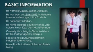 BASIC INFORMATION
His Name is Gaurav Kumar Sharawat.

He was born on 12-jan-1993. in his home
town muzaffarnagar, Uttar Pradesh.
His nationality is Indian.
His home address- South civil lines, Jaat
colony, h.no- 20/2, Distt- Muzaffarnagar.
Currently He is living in Chandra Niwas
Hostel, Pratapnagar Ex. Udaipur.

Because he is pursuing Diploma in
Industrial Safety Mang.
From- Pacific Institute of fire and Safety
Mang.

 