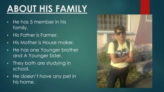 ABOUT HIS FAMILY
?

He has 5 member in his
family.

?

His Father is Farmer.

?

His Mother is House maker.

?

He has one Younger brother
and A Younger Sister.

?

They both are studying in
school.

?

He doesnt have any pet in
his home.

 
