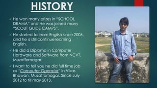 HISTORY
?

He won many prizes in SCHOOL
DRAMA and He was joined many
SCOUT GUIDE CAMPS.

?

He started to learn English since 2006,
and he is still continue learning
English.

?

He did a Diploma in Computer
Hardware and Software from NCVT,
Muzaffarnagar.

?

I want to tell you he did full time job
as Computer Operator in Vikas
Bhawan, Muzaffarnagar. Since July
2012 to till may 2013.

 