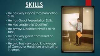 SKILLS
? He

has very Good Communication
Skills.
? He has Good Presentation Skills.
? He Has Leadership Qualities'.
? He always Dedicate himself to his
task.
? He has very good command on
computer.
? He also has very good knowledge
of Computer Hardware and surfing
internet.

 