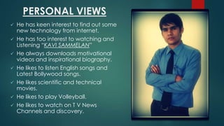 PERSONAL VIEWS
He has keen interest to find out some
new technology from internet.
? He has too interest to watching and
Listening KAVI SAMMELAN
? He always downloads motivational
videos and inspirational biography.
?

?
?
?
?

He likes to listen English songs and
Latest Bollywood songs.
He likes scientific and technical
movies.
He likes to play Volleyball.
He likes to watch on T V News
Channels and discovery.

 