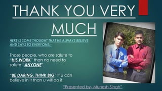 THANK YOU VERY
MUCH
HERE IS SOME THOUGHT THAT HE ALWAYS BELIEVE
AND SAYS TO EVERYONE:-

Those people, who are salute to
HIS WORK than no need to
salute ANYONE.

BE DARING, THINK BIG If u can
believe in it than u will do it.
Presented by- Munesh Singh.

 