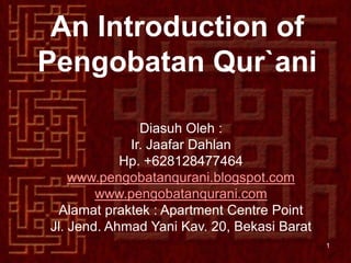 An Introduction of
Pengobatan Qur`ani

               Diasuh Oleh :
             Ir. Jaafar Dahlan
            Hp. +628128477464
    www.pengobatanqurani.blogspot.com
        www.pengobatanqurani.com
 Alamat praktek : Apartment Centre Point
Jl. Jend. Ahmad Yani Kav. 20, Bekasi Barat
                                             1
 
