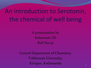 1
An introduction to Serotonin,
the chemical of well being
A presentation by
Subarnam Oli
Roll No-57
Central Department of Chemistry,
Tribhuwan University,
Kirtipur, Kathmandu
 
