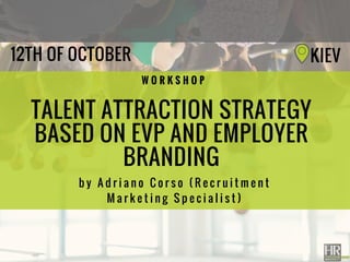 TALENT ATTRACTION STRATEGY
BASED ON EVP AND EMPLOYER
BRANDING
b y A d r i a n o C o r s o ( R e c r u i t m e n t
M a r k e t i n g   M a n a g e r )
W O R K S H O P
12TH OF OCTOBER KIEV
 