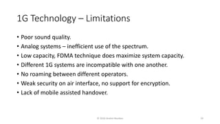 1G Technology – Limitations
• Poor sound quality.
• Analog systems – inefficient use of the spectrum.
• Low capacity, FDMA technique does maximize system capacity.
• Different 1G systems are incompatible with one another.
• No roaming between different operators.
• Weak security on air interface, no support for encryption.
• Lack of mobile assisted handover.
© 2020 Andrei Novikov 19
 