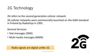 2G Technology
2G refers to the second generation cellular network.
2G cellular networks were commercially launched on the GSM standard
in Finland by Radiolinja in 1991.
General Services:
• Text messages (SMS)
• Multi-media messages (MMS)
Radio signals are digital unlike 1G
© 2020 Andrei Novikov 24
 