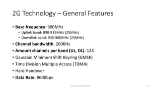 2G Technology – General Features
• Base frequency: 900MHz
• Uplink band: 890-915MHz (25MHz)
• Downlink band: 935-960MHz (25MHz)
• Channel bandwidth: 200KHz
• Amount channels per band (UL, DL): 124
• Gaussian Minimum Shift Keyring (GMSK)
• Time Division Multiple Access (TDMA)
• Hard Handover
• Data Rate: 9600bps
© 2020 Andrei Novikov 25
 