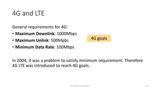 4G and LTE
General requirements for 4G:
• Maximum Downlink: 1000Mbps
• Maximum Unlink: 500Mpbs
• Minimum Data Rate: 100Mbps
In 2004, it was a problem to satisfy minimum requirement. Therefore
4G LTE was introduced to reach 4G goals.
4G goals
© 2020 Andrei Novikov 48
 