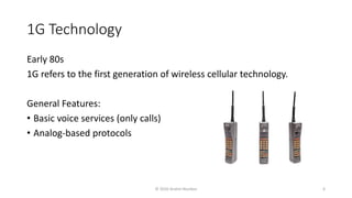 1G Technology
Early 80s
1G refers to the first generation of wireless cellular technology.
General Features:
• Basic voice services (only calls)
• Analog-based protocols
© 2020 Andrei Novikov 6
 