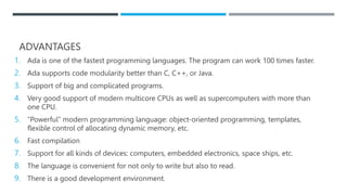 ADVANTAGES
1. Ada is one of the fastest programming languages. The program can work 100 times faster.
2. Ada supports code modularity better than C, C++, or Java.
3. Support of big and complicated programs.
4. Very good support of modern multicore CPUs as well as supercomputers with more than
one CPU.
5. “Powerful” modern programming language: object-oriented programming, templates,
flexible control of allocating dynamic memory, etc.
6. Fast compilation
7. Support for all kinds of devices: computers, embedded electronics, space ships, etc.
8. The language is convenient for not only to write but also to read.
9. There is a good development environment.
 