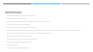 ADVANTAGES
 1. Ada is one of the fastest programming languages. The program can really work 100 times faster.
 2. Ada completely rejects “stupid” errors with confused data types.
 3. Good support for control event against less rude errors. (This provides four times less errors in Ada programs). I will tell more about this later.
 4. Modular structure of the language. Support of big and complicated programs.
 5. Very good support of modern multicore CPUs as well as supercomputers with more than one CPU.
 6. “Powerful” modern programming language: object-oriented programming, templates, flexible control of allocating dynamic memory, etc. (Don’t worry if you don’t understands the terms; this simply means that Ada is a powerful modern language.)
 7. Rather quick compilation (the programmer waits less when Ada creates an .exe file and has more free time for programming and searching for errors).
 8. Support for all kinds of devices: computers, embedded electronics, space ships, etc.
 9. The language is such that it’s convenient not only to write but also to read (if you are a programmer).
 10. There is a free but good development environment (programs for programmers).
 11. There is an international standard.
 12. Decimal fractions allow to work, for example, with financial information.
 