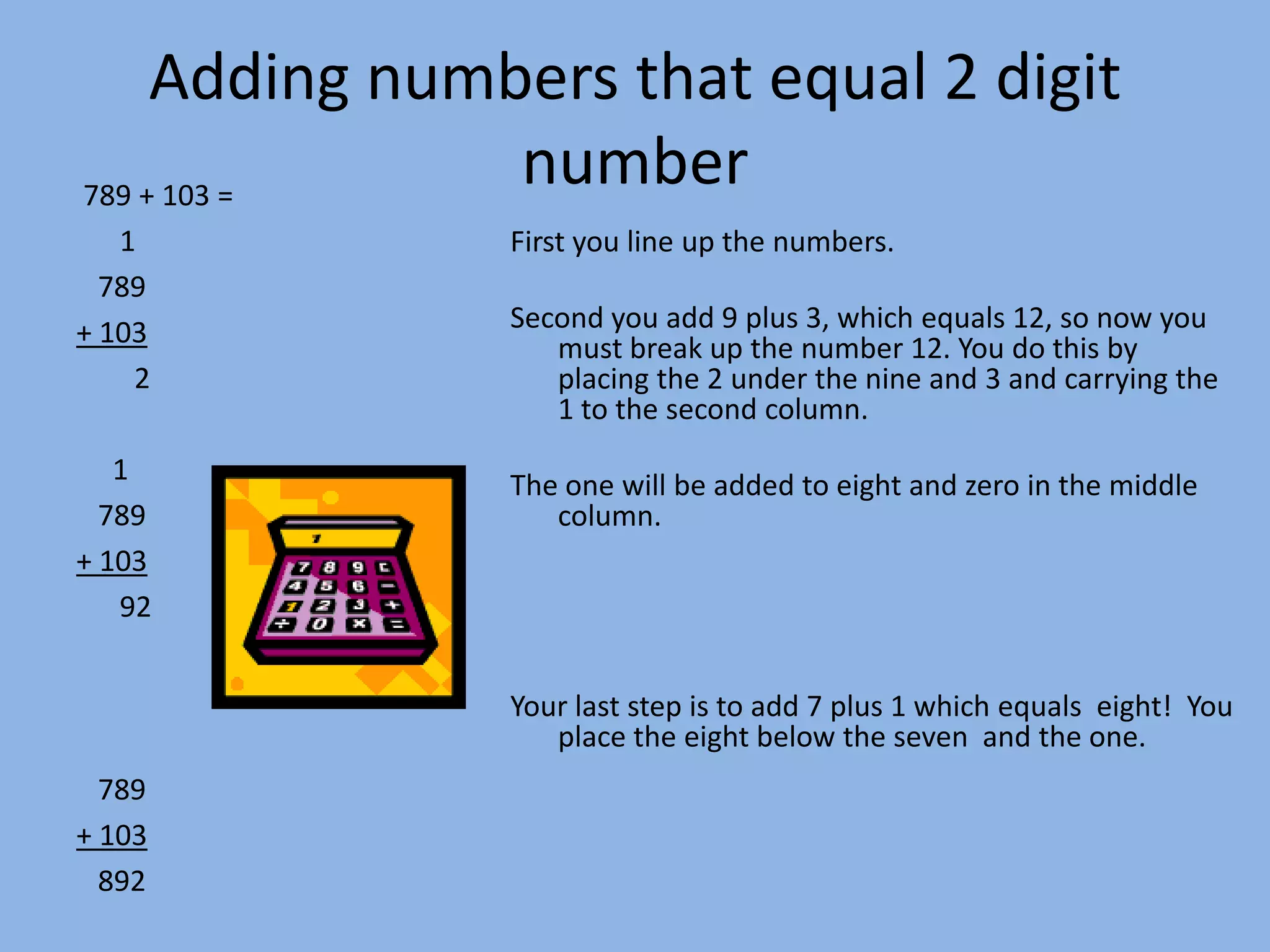 Adding numbers that equal 2 digit number  789 + 103 =      1   789+ 103        2     1   789+ 103      92   789+ 103      892First you line up the numbers.Second you add 9 plus 3, which equals 12, so now you must break up the number 12. You do this by placing the 2 under the nine and 3 and carrying the 1 to the second column.  The one will be added to eight and zero in the middle column.Your last step is to add 7 plus 1 which equals  eight!  You place the eight below the seven  and the one.