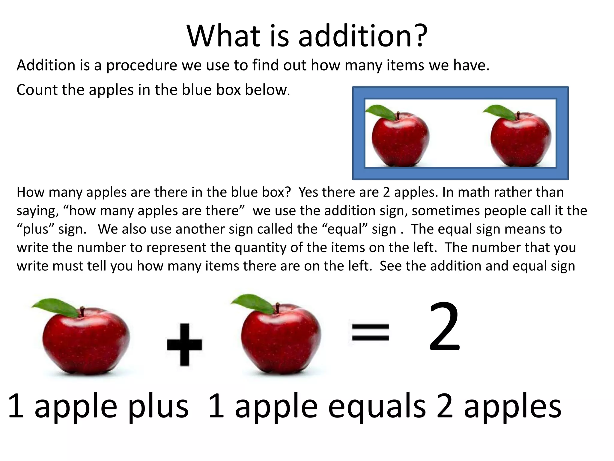 What is addition?Addition is a procedure we use to find out how many items we have.  Count the apples in the blue box below.How many apples are there in the blue box?  Yes there are 2 apples. In math rather than saying, “how many apples are there”  we use the addition sign, sometimes people call it the “plus” sign.   We also use another sign called the “equal” sign .  The equal sign means to  write the number to represent the quantity of the items on the left.  The number that you write must tell you how many items there are on the left.  See the addition and equal sign below. 21 apple plus  1 apple equals 2 apples 