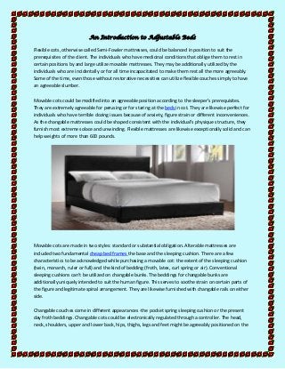 An Introduction to Adjustable Beds
Flexible cots, otherwise called Semi-Fowler mattresses, could be balanced in position to suit the
prerequisites of the client. The individuals who have medicinal conditions that oblige them to rest in
certain positions by and large utilize movable mattresses. They may be additionally utilized by the
individuals who are incidentally or for all time incapacitated to make them rest all the more agreeably.
Some of the time, even those without restorative necessities can utilize flexible couches simply to have
an agreeable slumber.
Movable cots could be modified into an agreeable position according to the sleeper's prerequisites.
They are extremely agreeable for perusing or for staring at the beds in cot. They are likewise perfect for
individuals who have terrible dozing issues because of anxiety, figure strain or different inconveniences.
As the changable mattresses could be shaped consistent with the individual's physique structure, they
furnish most extreme solace and unwinding. Flexible mattresses are likewise exceptionally solid and can
help weights of more than 600 pounds.

Movable cots are made in two styles: standard or substantial obligation. Alterable mattresses are
included two fundamental cheap bed frames the base and the sleeping cushion. There are a few
characteristics to be acknowledged while purchasing a movable cot: the extent of the sleeping cushion
(twin, monarch, ruler or full) and the kind of bedding (froth, latex, curl spring or air). Conventional
sleeping cushions can't be utilized on changable bunks. The beddings for changable bunks are
additionally uniquely intended to suit the human figure. This serves to soothe strain on certain parts of
the figure and legitimate spinal arrangement. They are likewise furnished with changable rails on either
side.
Changable couches come in different appearances -the pocket spring sleeping cushion or the present
day froth beddings. Changable cots could be electronically regulated through a controller. The head,
neck, shoulders, upper and lower back, hips, thighs, legs and feet might be agreeably positioned on the

 
