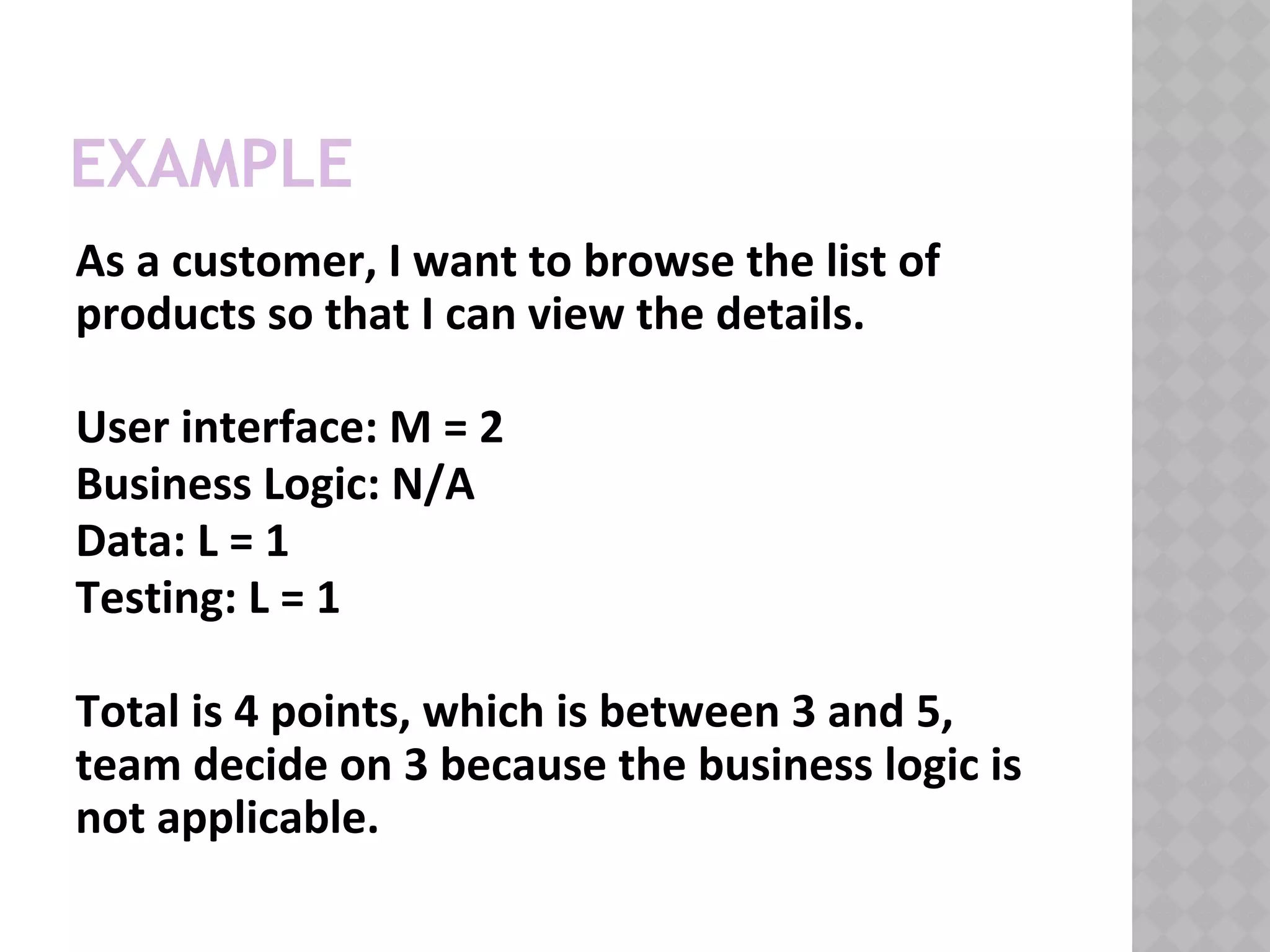 EXAMPLE
As a customer, I want to browse the list of
products so that I can view the details.
User interface: M = 2
Business Logic: N/A
Data: L = 1
Testing: L = 1
Total is 4 points, which is between 3 and 5,
team decide on 3 because the business logic is
not applicable.
 