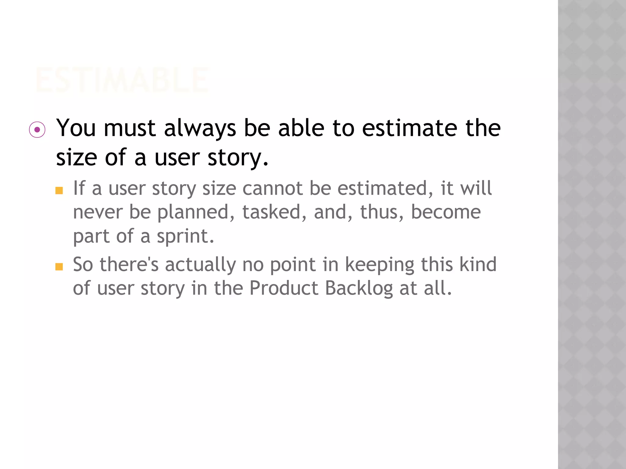 ESTIMABLE
⦿ You must always be able to estimate the
size of a user story.
◼ If a user story size cannot be estimated, it will
never be planned, tasked, and, thus, become
part of a sprint.
◼ So there's actually no point in keeping this kind
of user story in the Product Backlog at all.
 