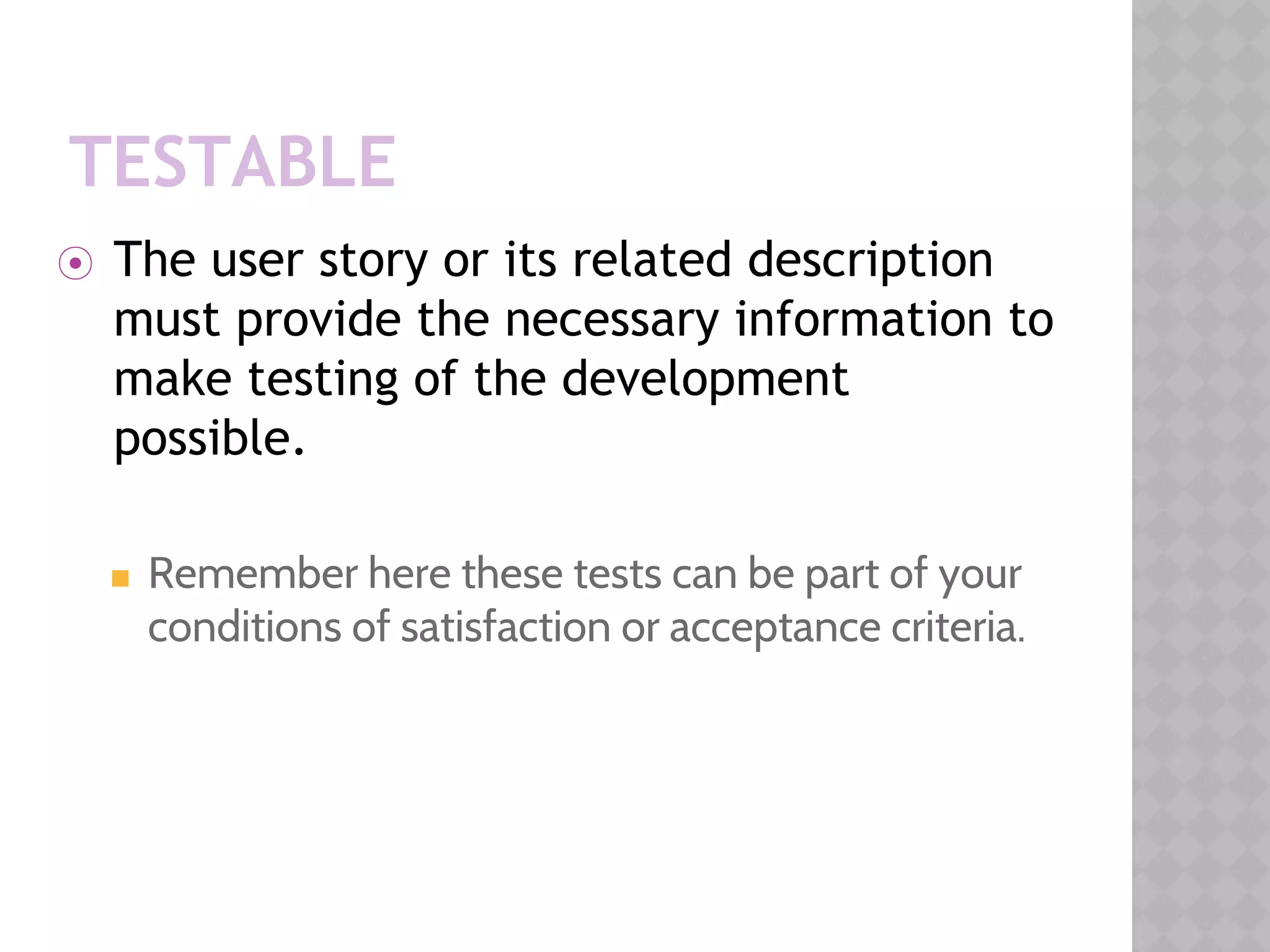 TESTABLE
⦿ The user story or its related description
must provide the necessary information to
make testing of the development
possible.
◼ Remember here these tests can be part of your
conditions of satisfaction or acceptance criteria.
 