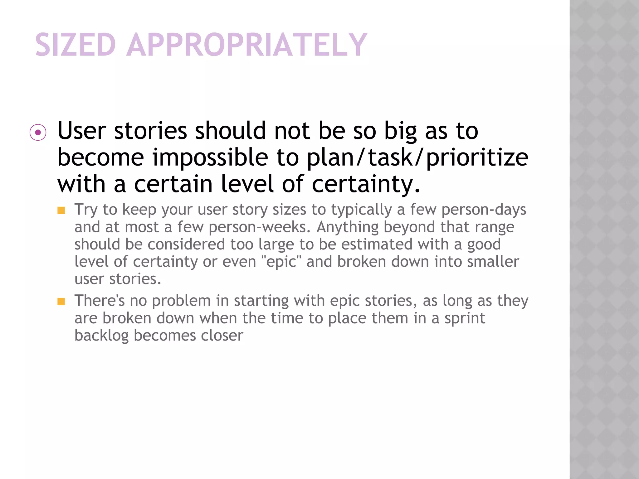 SIZED APPROPRIATELY
⦿ User stories should not be so big as to
become impossible to plan/task/prioritize
with a certain level of certainty.
◼ Try to keep your user story sizes to typically a few person-days
and at most a few person-weeks. Anything beyond that range
should be considered too large to be estimated with a good
level of certainty or even "epic" and broken down into smaller
user stories.
◼ There's no problem in starting with epic stories, as long as they
are broken down when the time to place them in a sprint
backlog becomes closer
 