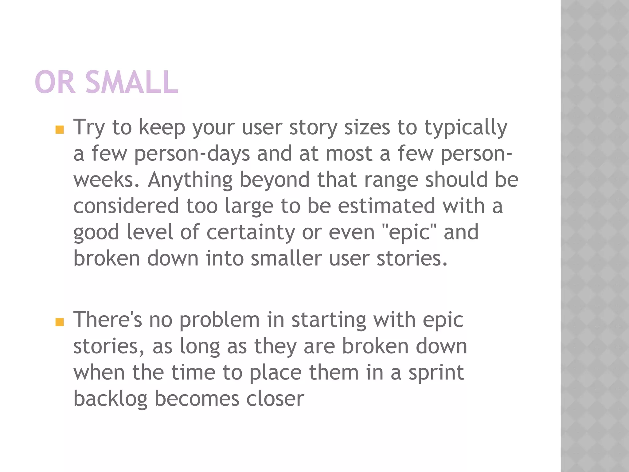 OR SMALL
◼ Try to keep your user story sizes to typically
a few person-days and at most a few person-
weeks. Anything beyond that range should be
considered too large to be estimated with a
good level of certainty or even "epic" and
broken down into smaller user stories.
◼ There's no problem in starting with epic
stories, as long as they are broken down
when the time to place them in a sprint
backlog becomes closer
 