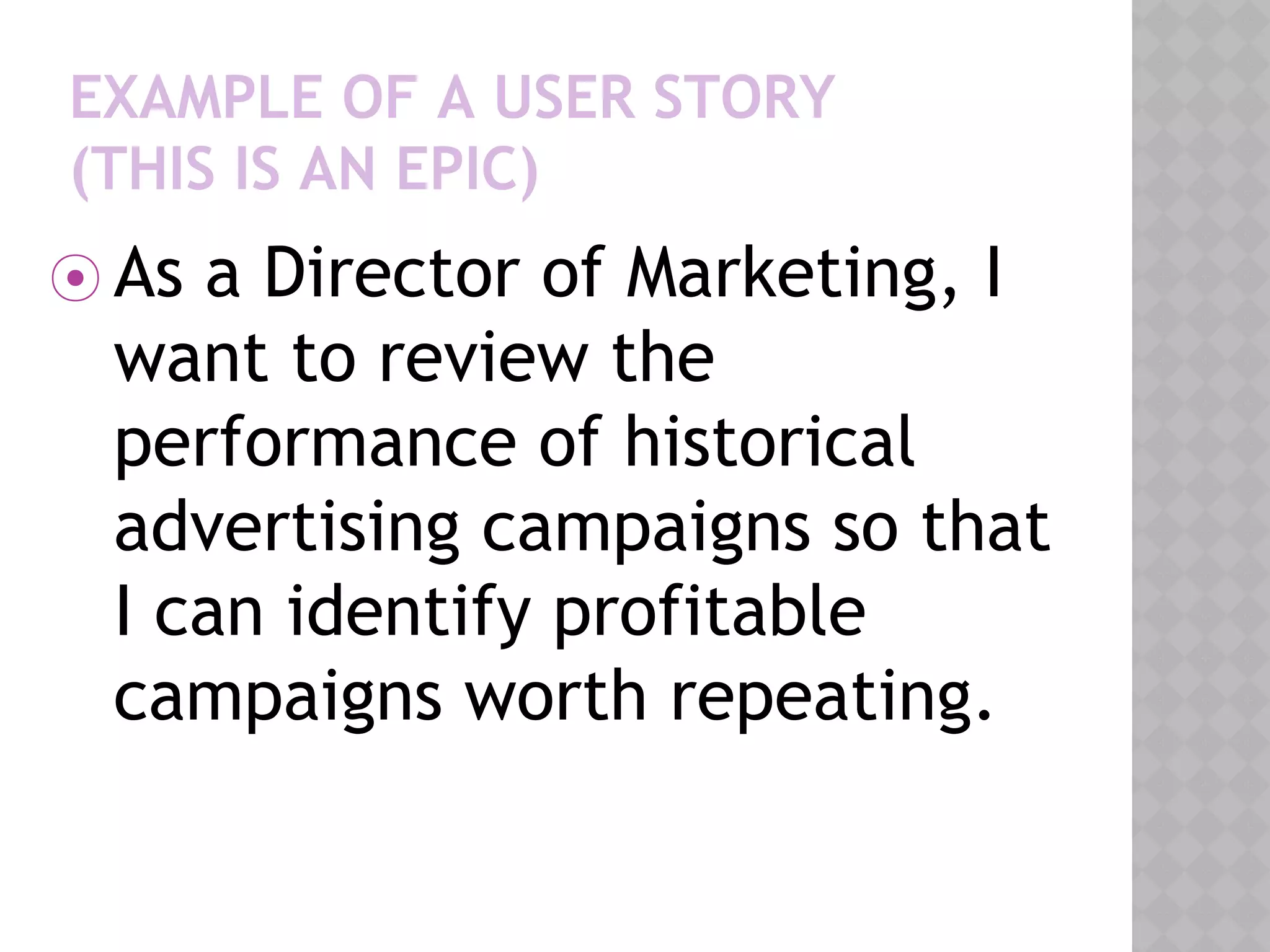 EXAMPLE OF A USER STORY
(THIS IS AN EPIC)
⦿ As a Director of Marketing, I
want to review the
performance of historical
advertising campaigns so that
I can identify profitable
campaigns worth repeating.
 
