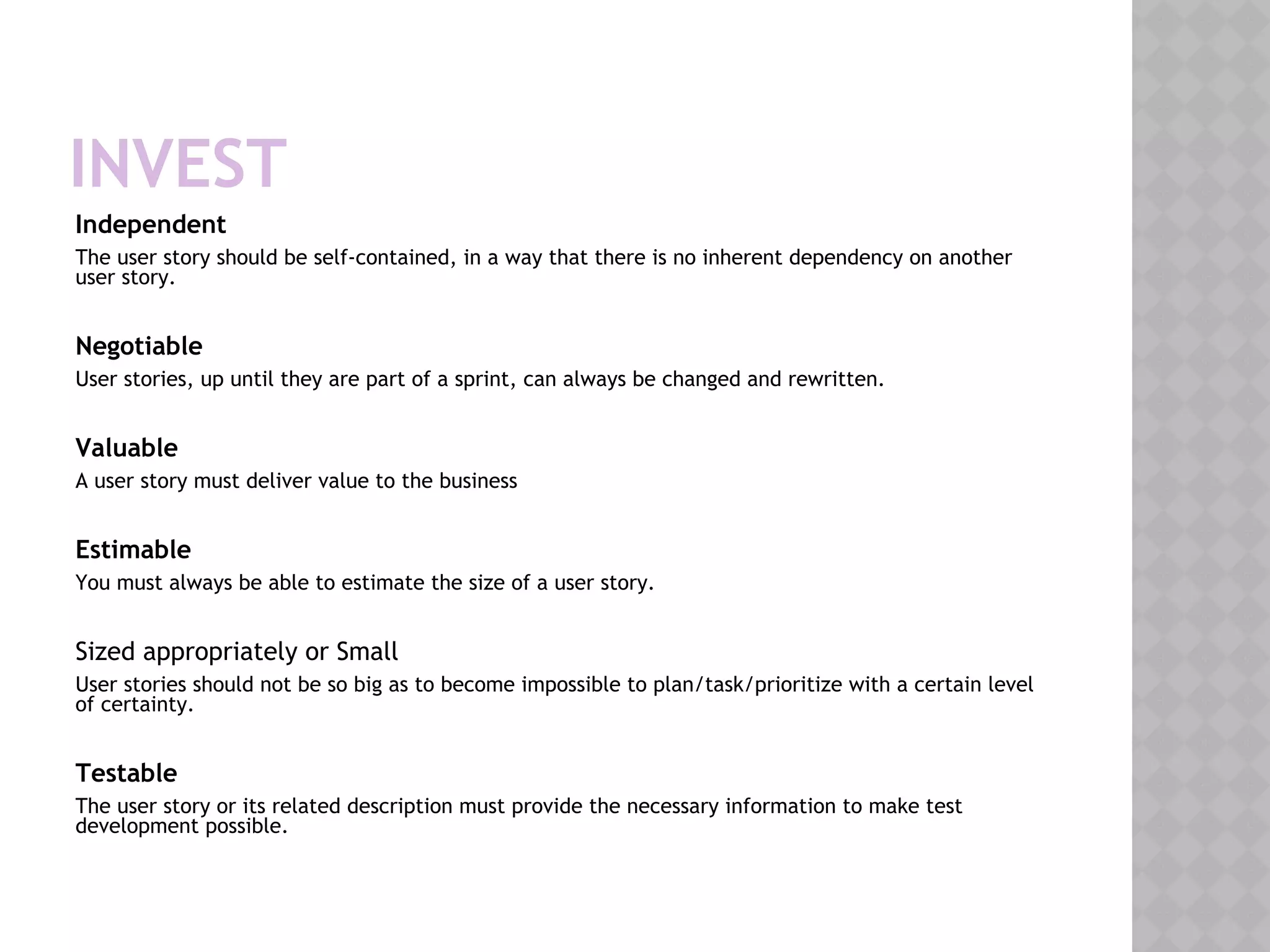 INVEST
Independent
The user story should be self-contained, in a way that there is no inherent dependency on another
user story.
Negotiable
User stories, up until they are part of a sprint, can always be changed and rewritten.
Valuable
A user story must deliver value to the business
Estimable
You must always be able to estimate the size of a user story.
Sized appropriately or Small
User stories should not be so big as to become impossible to plan/task/prioritize with a certain level
of certainty.
Testable
The user story or its related description must provide the necessary information to make test
development possible.
 