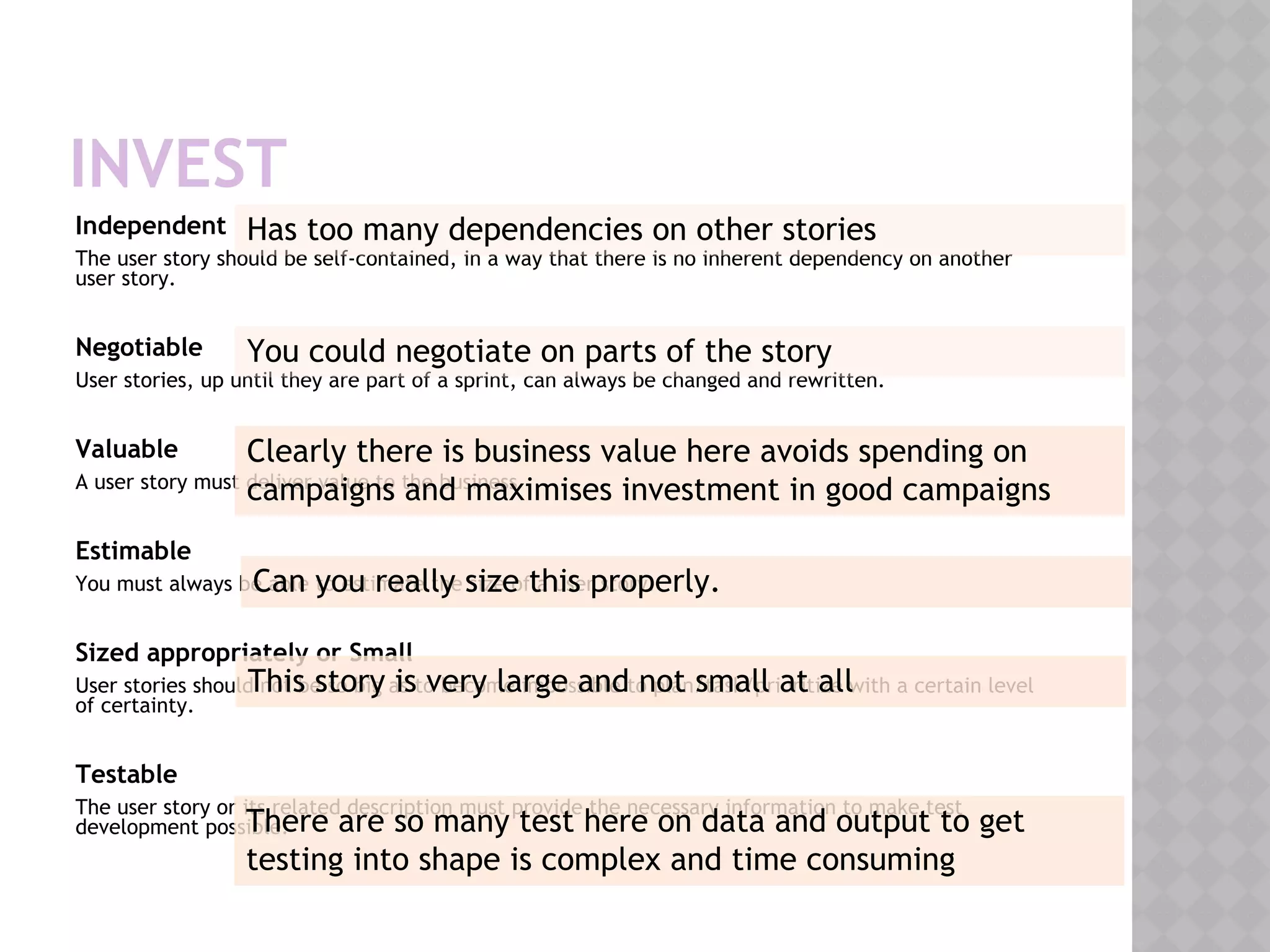 INVEST
Independent
The user story should be self-contained, in a way that there is no inherent dependency on another
user story.
Negotiable
User stories, up until they are part of a sprint, can always be changed and rewritten.
Valuable
A user story must deliver value to the business
Estimable
You must always be able to estimate the size of a user story.
Sized appropriately or Small
User stories should not be so big as to become impossible to plan/task/prioritize with a certain level
of certainty.
Testable
The user story or its related description must provide the necessary information to make test
development possible.
Has too many dependencies on other stories
You could negotiate on parts of the story
Clearly there is business value here avoids spending on
campaigns and maximises investment in good campaigns
Can you really size this properly.
This story is very large and not small at all
There are so many test here on data and output to get
testing into shape is complex and time consuming
 