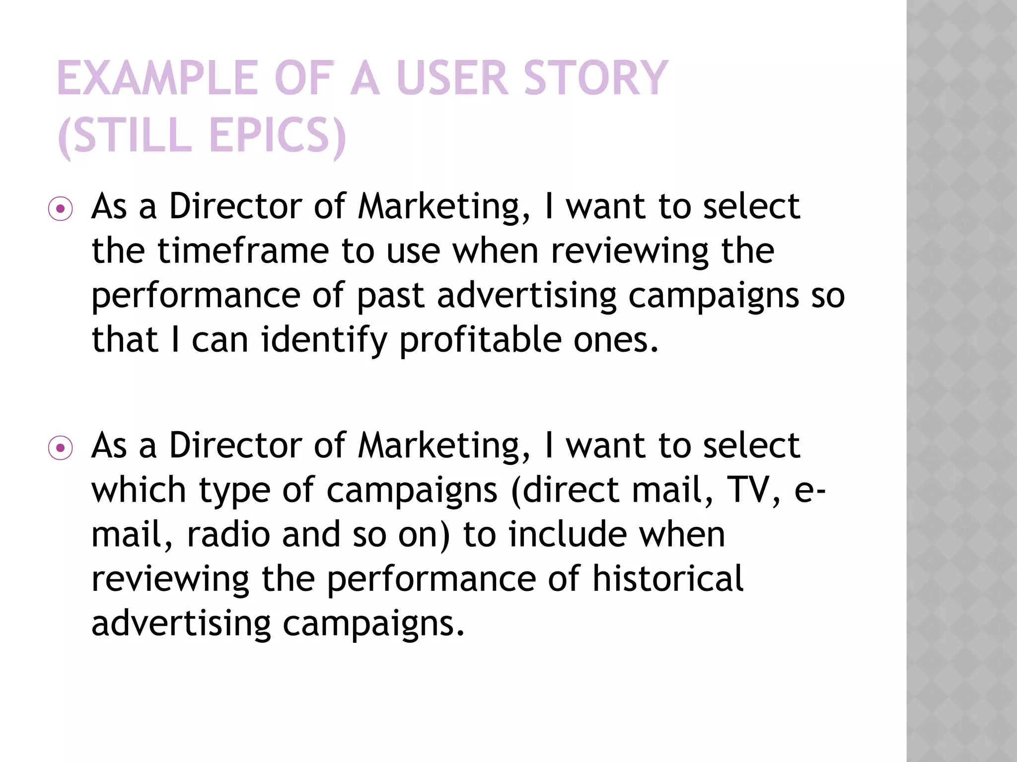 EXAMPLE OF A USER STORY
(STILL EPICS)
⦿ As a Director of Marketing, I want to select
the timeframe to use when reviewing the
performance of past advertising campaigns so
that I can identify profitable ones.
⦿ As a Director of Marketing, I want to select
which type of campaigns (direct mail, TV, e-
mail, radio and so on) to include when
reviewing the performance of historical
advertising campaigns.
 