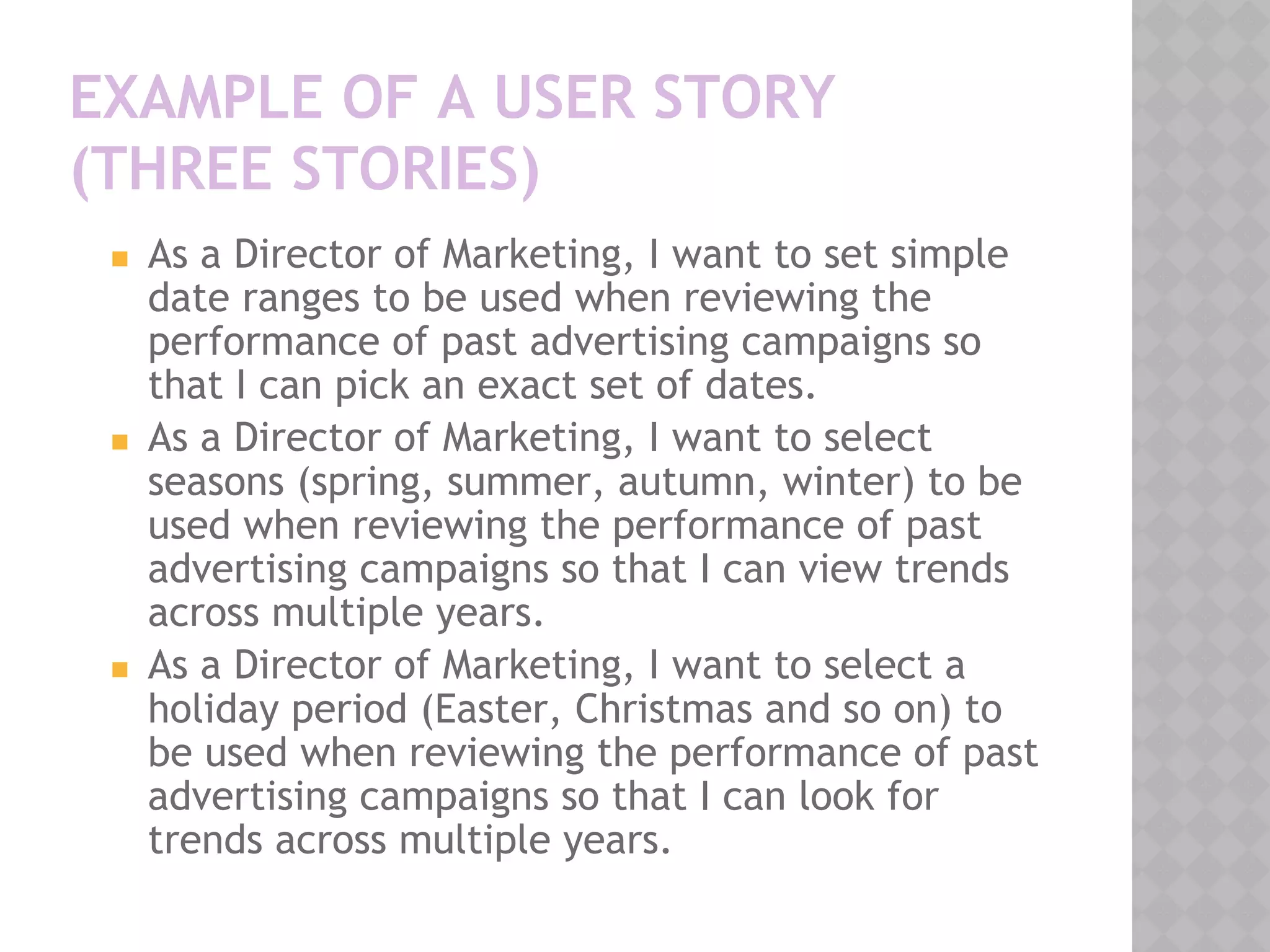EXAMPLE OF A USER STORY
(THREE STORIES)
◼ As a Director of Marketing, I want to set simple
date ranges to be used when reviewing the
performance of past advertising campaigns so
that I can pick an exact set of dates.
◼ As a Director of Marketing, I want to select
seasons (spring, summer, autumn, winter) to be
used when reviewing the performance of past
advertising campaigns so that I can view trends
across multiple years.
◼ As a Director of Marketing, I want to select a
holiday period (Easter, Christmas and so on) to
be used when reviewing the performance of past
advertising campaigns so that I can look for
trends across multiple years.
 